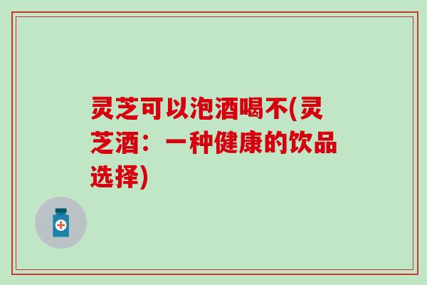 灵芝可以泡酒喝不(灵芝酒：一种健康的饮品选择)