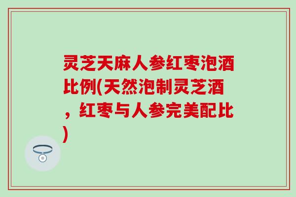 灵芝天麻人参红枣泡酒比例(天然泡制灵芝酒，红枣与人参完美配比)