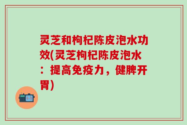 灵芝和枸杞陈皮泡水功效(灵芝枸杞陈皮泡水：提高免疫力，健脾开胃)