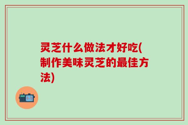 灵芝什么做法才好吃(制作美味灵芝的最佳方法)
