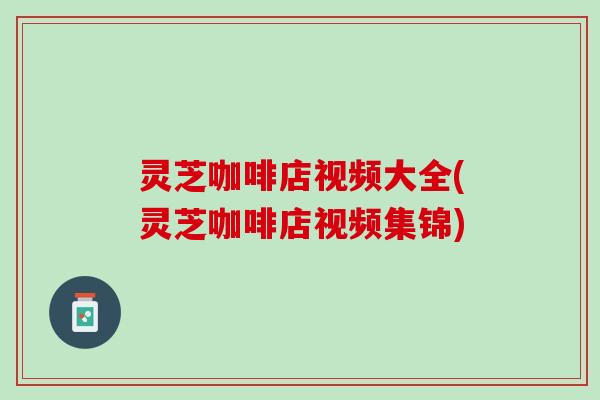 灵芝咖啡店视频大全(灵芝咖啡店视频集锦)