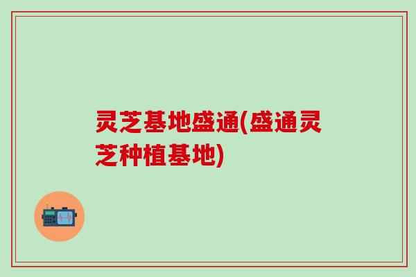 灵芝基地盛通(盛通灵芝种植基地)