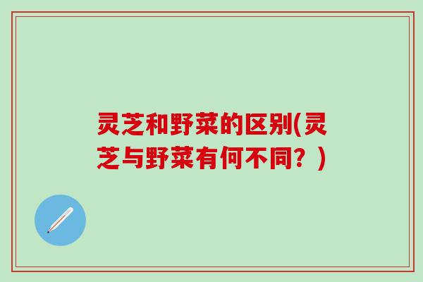 灵芝和野菜的区别(灵芝与野菜有何不同？)
