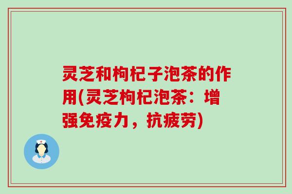 灵芝和枸杞子泡茶的作用(灵芝枸杞泡茶：增强免疫力，抗疲劳)