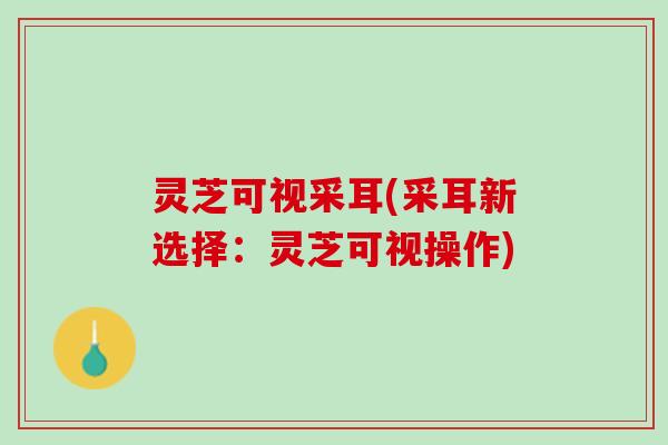 灵芝可视采耳(采耳新选择：灵芝可视操作)