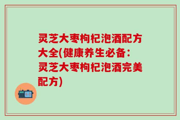 灵芝大枣枸杞泡酒配方大全(健康养生必备：灵芝大枣枸杞泡酒完美配方)