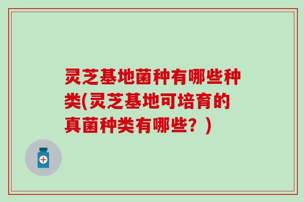 灵芝基地菌种有哪些种类(灵芝基地可培育的真菌种类有哪些？)