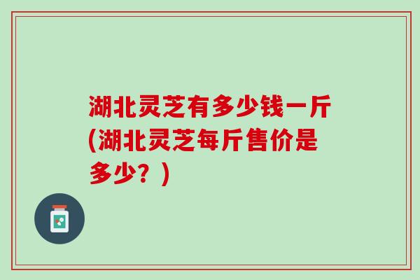 湖北灵芝有多少钱一斤(湖北灵芝每斤售价是多少？)