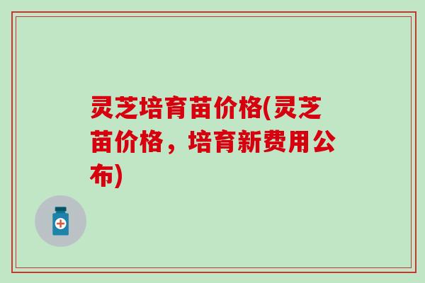 灵芝培育苗价格(灵芝苗价格，培育新费用公布)