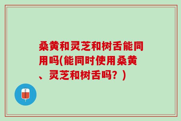 桑黄和灵芝和树舌能同用吗(能同时使用桑黄、灵芝和树舌吗？)