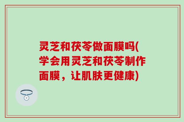 灵芝和茯苓做面膜吗(学会用灵芝和茯苓制作面膜，让肌肤更健康)