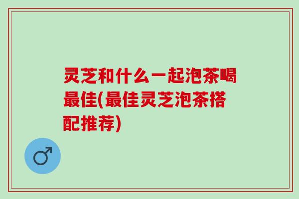 灵芝和什么一起泡茶喝最佳(最佳灵芝泡茶搭配推荐)