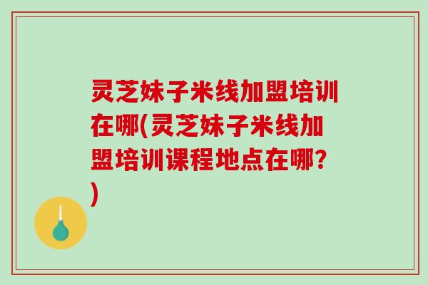 灵芝妹子米线加盟培训在哪(灵芝妹子米线加盟培训课程地点在哪？)