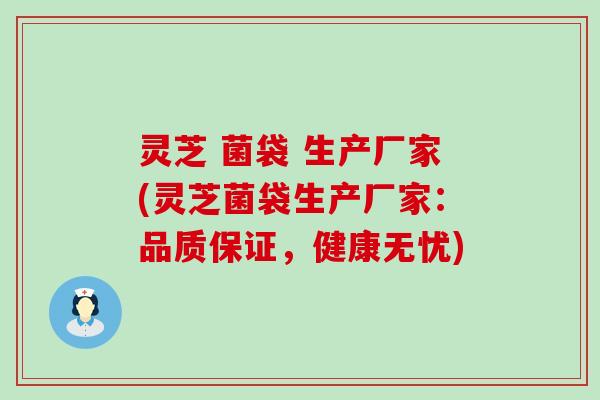 灵芝 菌袋 生产厂家(灵芝菌袋生产厂家：品质保证，健康无忧)