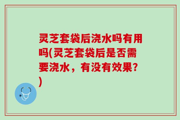 灵芝套袋后浇水吗有用吗(灵芝套袋后是否需要浇水，有没有效果？)
