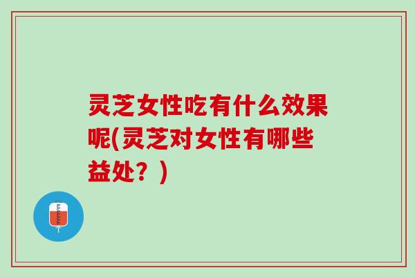 灵芝女性吃有什么效果呢(灵芝对女性有哪些益处？)
