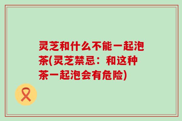 灵芝和什么不能一起泡茶(灵芝禁忌：和这种茶一起泡会有危险)