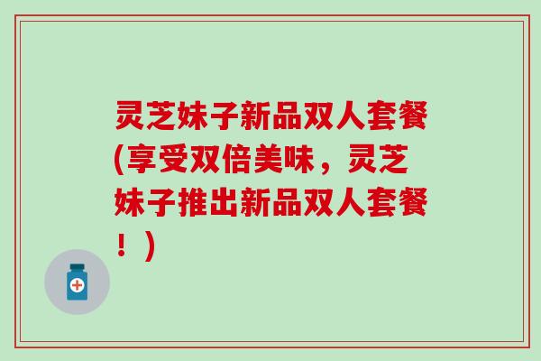 灵芝妹子新品双人套餐(享受双倍美味，灵芝妹子推出新品双人套餐！)