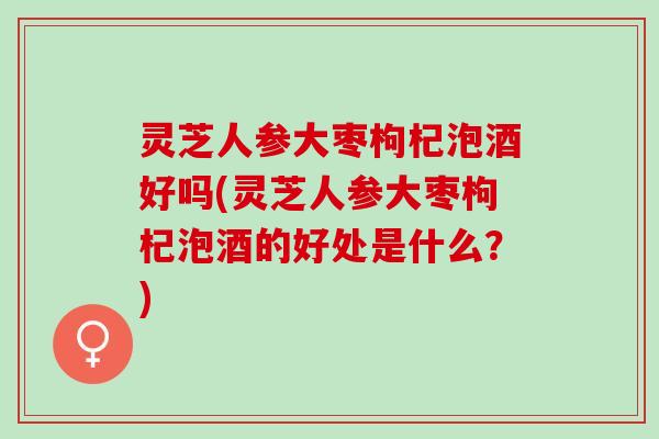 灵芝人参大枣枸杞泡酒好吗(灵芝人参大枣枸杞泡酒的好处是什么?) 灵芝人参大枣枸杞泡酒好吗(灵芝人参大枣枸杞泡酒的好处是什么?)