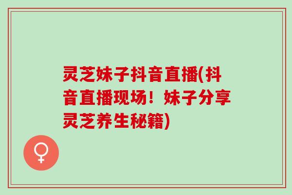 灵芝妹子抖音直播(抖音直播现场！妹子分享灵芝养生秘籍)
