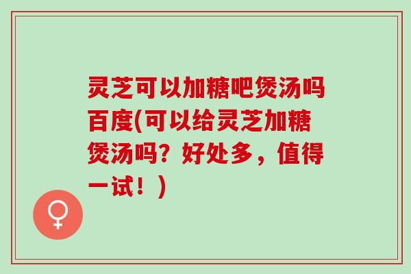 灵芝可以加糖吧煲汤吗百度(可以给灵芝加糖煲汤吗？好处多，值得一试！)