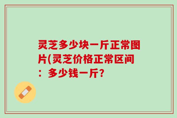 灵芝多少块一斤正常图片(灵芝价格正常区间：多少钱一斤？