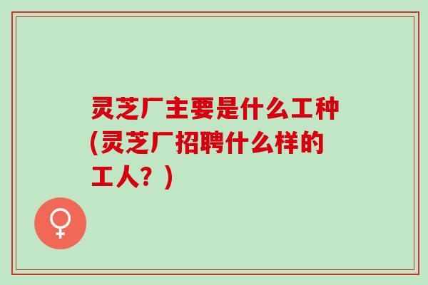 灵芝厂主要是什么工种(灵芝厂招聘什么样的工人？)