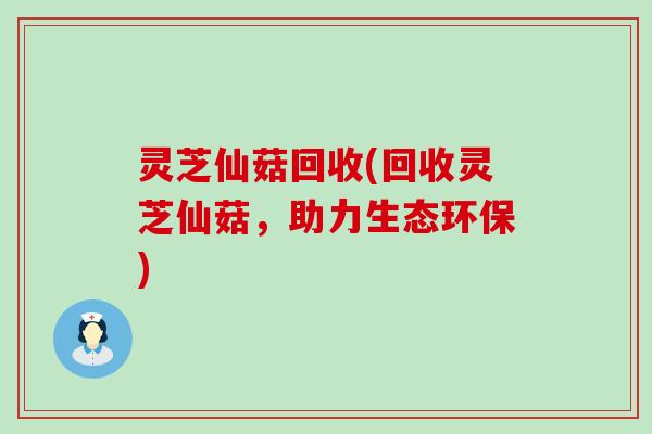 灵芝仙菇回收(回收灵芝仙菇，助力生态环保)