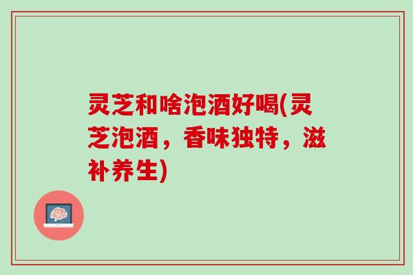 灵芝和啥泡酒好喝(灵芝泡酒，香味独特，滋补养生)