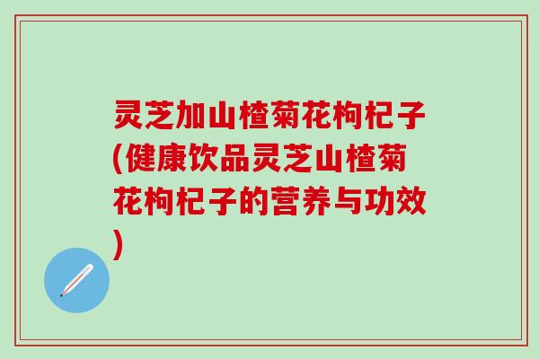 灵芝加山楂菊花枸杞子(健康饮品灵芝山楂菊花枸杞子的营养与功效)