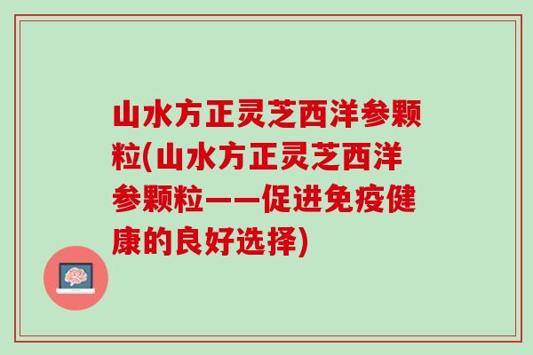 山水方正灵芝西洋参颗粒(山水方正灵芝西洋参颗粒——促进免疫健康的良好选择)