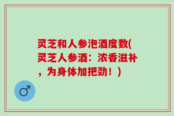 灵芝和人参泡酒度数(灵芝人参酒：浓香滋补，为身体加把劲！)