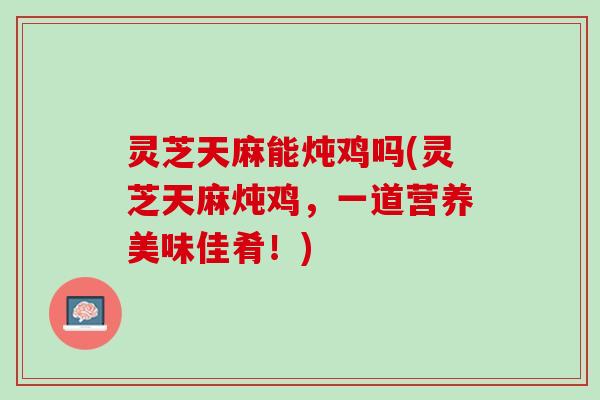 灵芝天麻能炖鸡吗(灵芝天麻炖鸡，一道营养美味佳肴！)