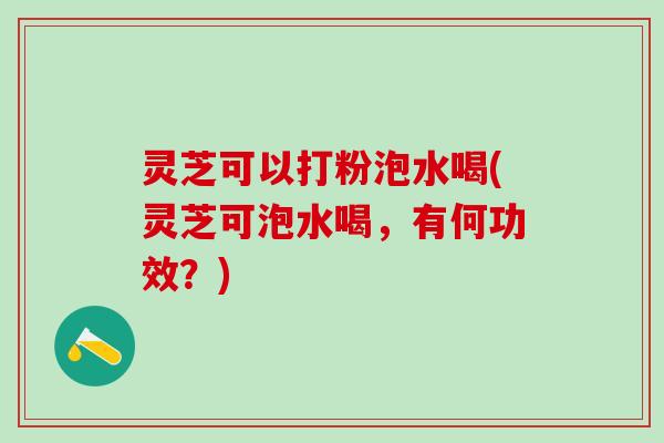 灵芝可以打粉泡水喝(灵芝可泡水喝，有何功效？)