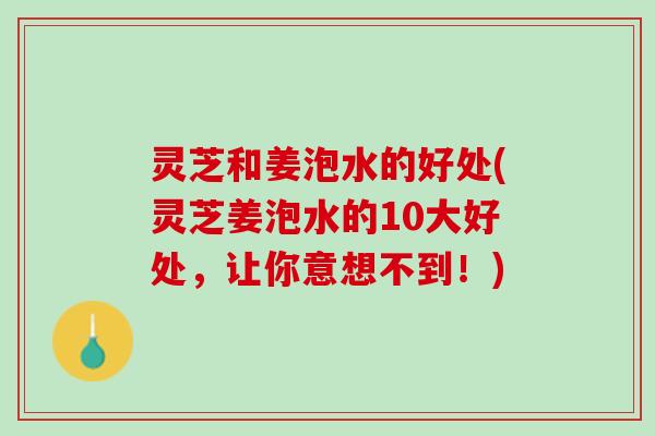 灵芝和姜泡水的好处(灵芝姜泡水的10大好处，让你意想不到！)