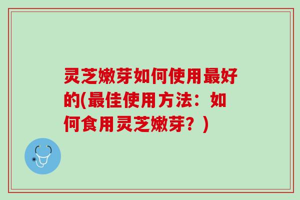 灵芝嫩芽如何使用最好的(最佳使用方法：如何食用灵芝嫩芽？)