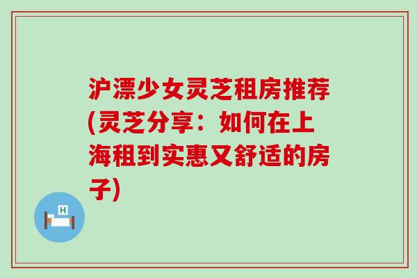 沪漂少女灵芝租房推荐(灵芝分享：如何在上海租到实惠又舒适的房子)