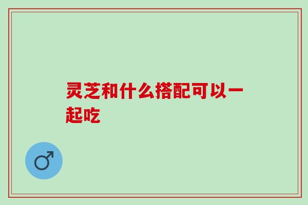 灵芝和什么搭配可以一起吃