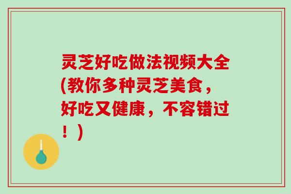 灵芝好吃做法视频大全(教你多种灵芝美食，好吃又健康，不容错过！)