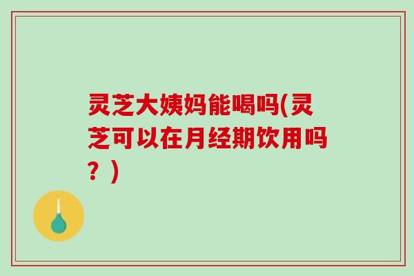 灵芝大姨妈能喝吗(灵芝可以在月经期饮用吗？)