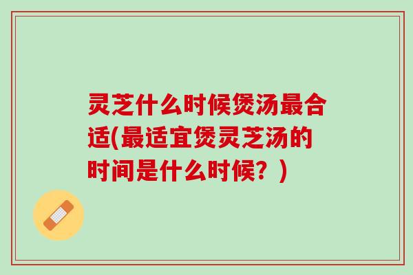 灵芝什么时候煲汤最合适(最适宜煲灵芝汤的时间是什么时候？)