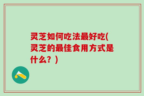 灵芝如何吃法最好吃(灵芝的最佳食用方式是什么？)