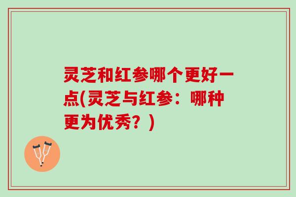 灵芝和红参哪个更好一点(灵芝与红参：哪种更为优秀？)