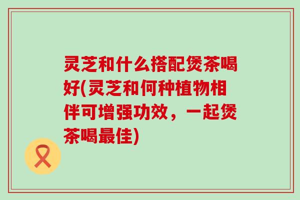 灵芝和什么搭配煲茶喝好(灵芝和何种植物相伴可增强功效，一起煲茶喝最佳)