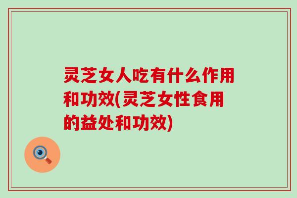 灵芝女人吃有什么作用和功效(灵芝女性食用的益处和功效)