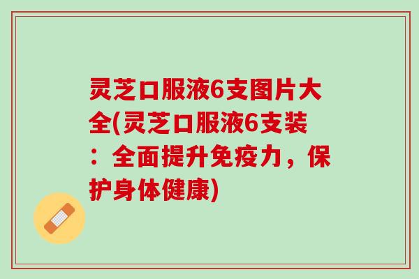 灵芝口服液6支图片大全(灵芝口服液6支装：全面提升免疫力，保护身体健康)