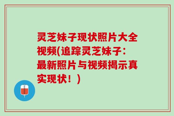 灵芝妹子现状照片大全视频(追踪灵芝妹子：最新照片与视频揭示真实现状！)