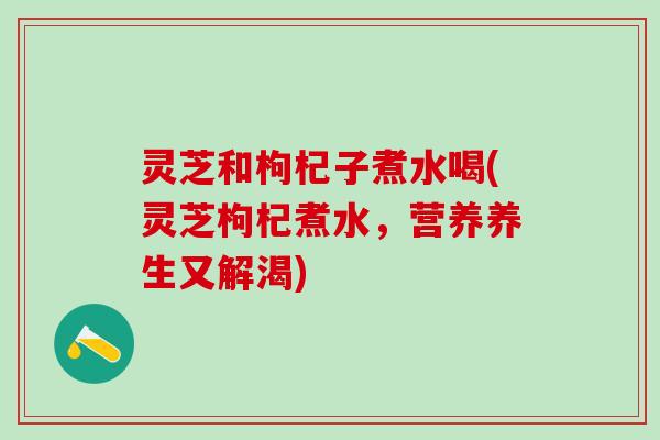 灵芝和枸杞子煮水喝(灵芝枸杞煮水，营养养生又解渴)