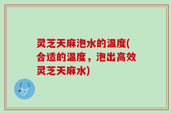 灵芝天麻泡水的温度(合适的温度，泡出高效灵芝天麻水)