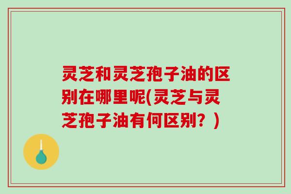 灵芝和灵芝孢子油的区别在哪里呢(灵芝与灵芝孢子油有何区别？)